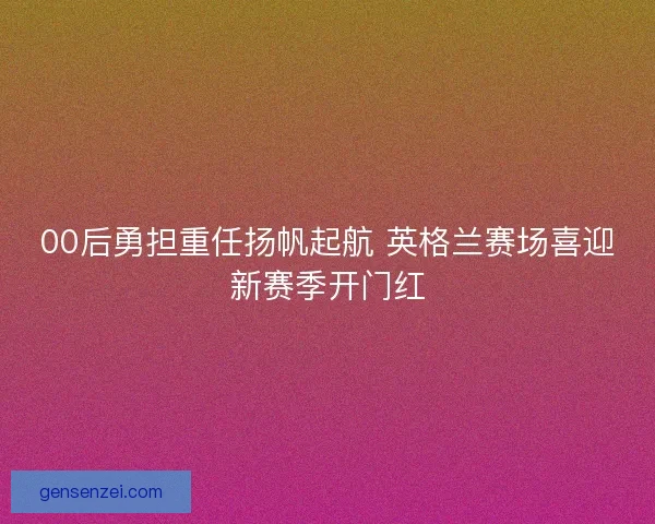 00后勇担重任扬帆起航 英格兰赛场喜迎新赛季开门红