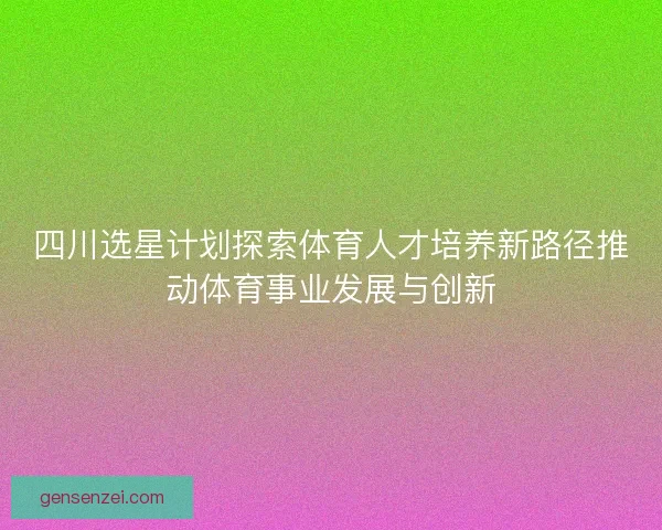 四川选星计划探索体育人才培养新路径推动体育事业发展与创新
