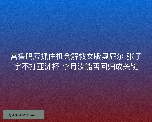 宫鲁鸣应抓住机会解救女版奥尼尔 张子宇不打亚洲杯 李月汝能否回归成关键 宫鲁鸣应抓住机会解救女版奥尼尔 张子宇不打亚洲杯 李月汝能否回归成关键