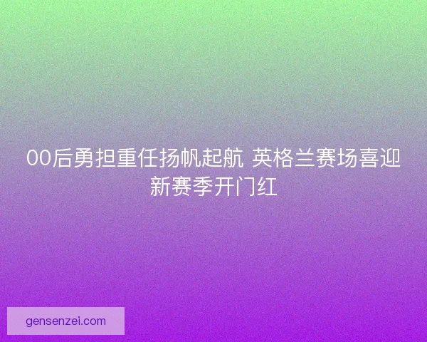 00后勇担重任扬帆起航 英格兰赛场喜迎新赛季开门红