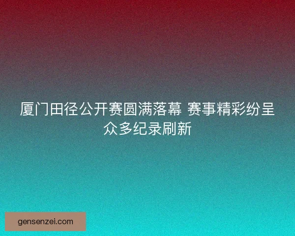 厦门田径公开赛圆满落幕 赛事精彩纷呈众多纪录刷新