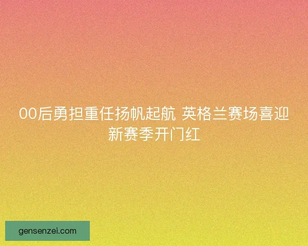 00后勇担重任扬帆起航 英格兰赛场喜迎新赛季开门红