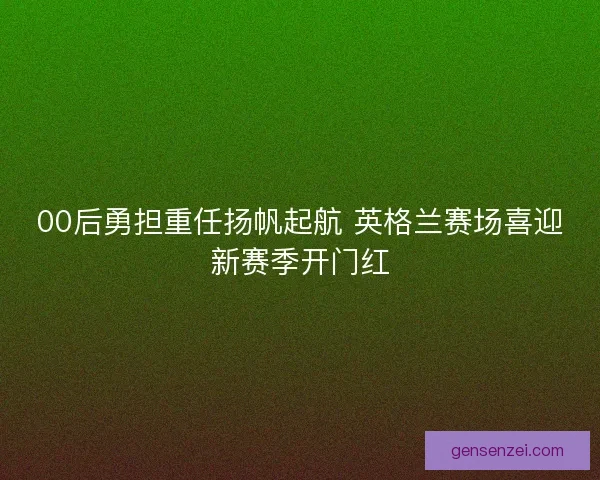00后勇担重任扬帆起航 英格兰赛场喜迎新赛季开门红