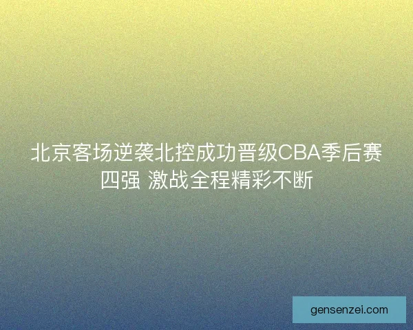 北京客场逆袭北控成功晋级CBA季后赛四强 激战全程精彩不断