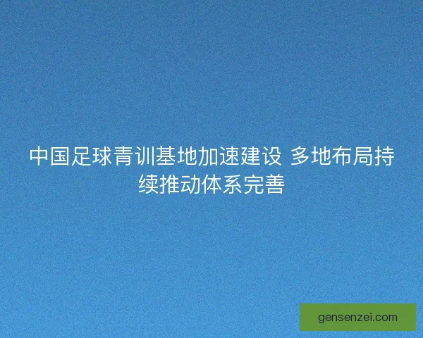 中国足球青训基地加速建设 多地布局持续推动体系完善