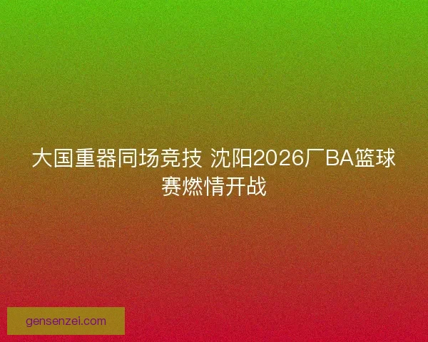 大国重器同场竞技 沈阳2026厂BA篮球赛燃情开战