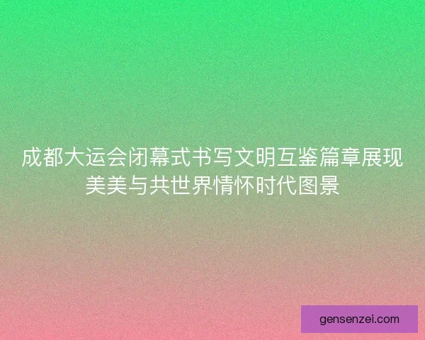 成都大运会闭幕式书写文明互鉴篇章展现美美与共世界情怀时代图景