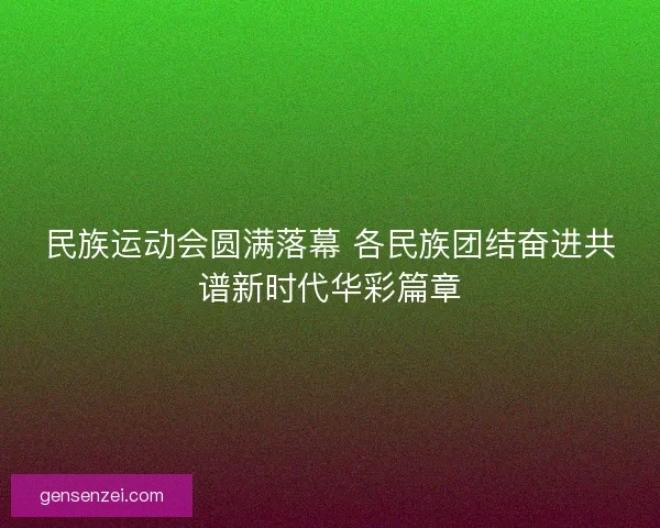 民族运动会圆满落幕 各民族团结奋进共谱新时代华彩篇章